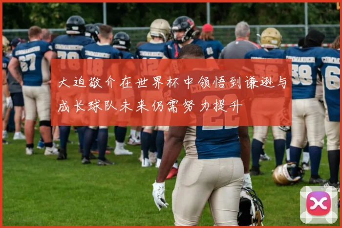 大迫敬介在世界杯中领悟到谦逊与成长球队未来仍需努力提升