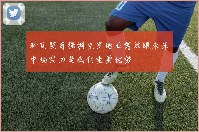科瓦契奇强调克罗地亚需放眼未来中场实力是我们重要优势