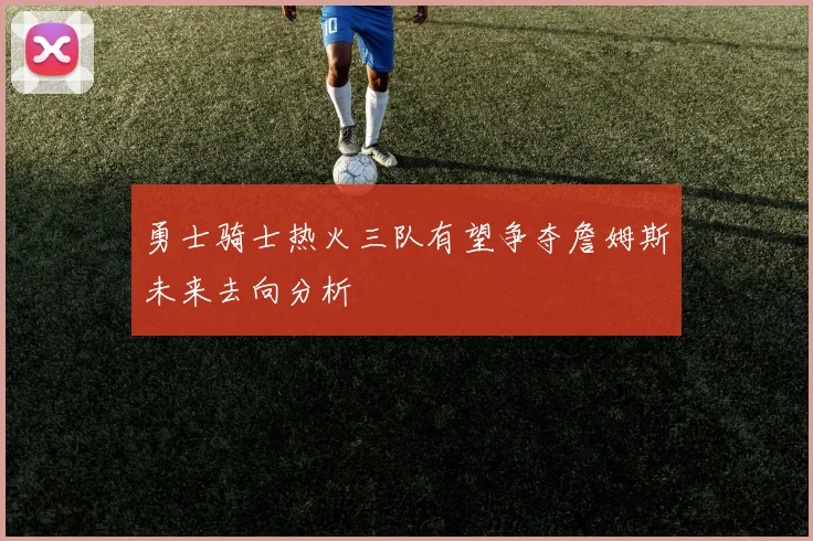 勇士骑士热火三队有望争夺詹姆斯未来去向分析