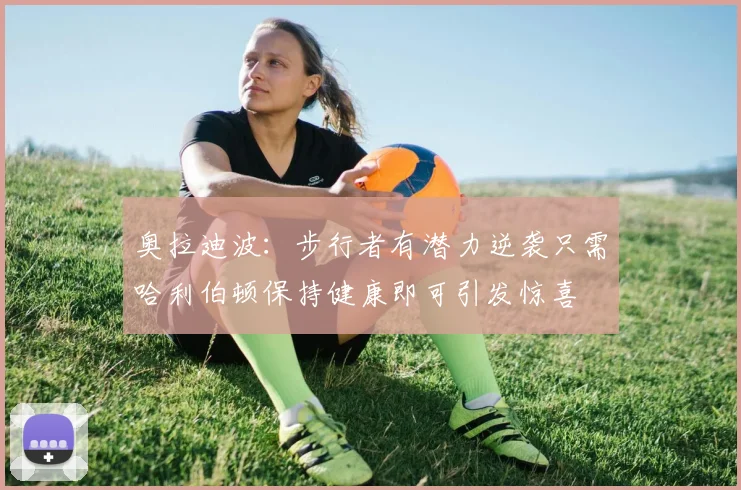 奥拉迪波：步行者有潜力逆袭只需哈利伯顿保持健康即可引发惊喜